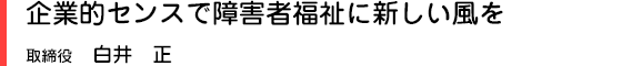 企業的センスで障害者福祉に新しい風を　取締役　白井　正