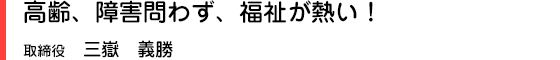 高齢、障害問わず、福祉が熱い！ 取締役　三嶽　義勝