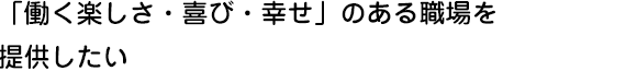 「働く楽しさ・喜び・幸せ」のある職場を提供したい